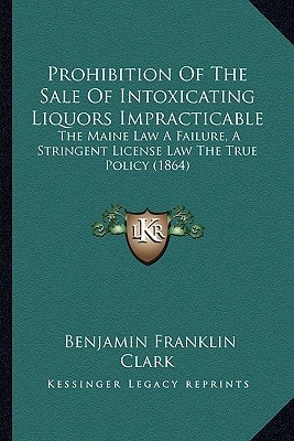Prohibition Of The Sale Of Intoxicating Liquors Impracticable: The Maine Law A Failure, A Stringent License Law The True Policy (1864)