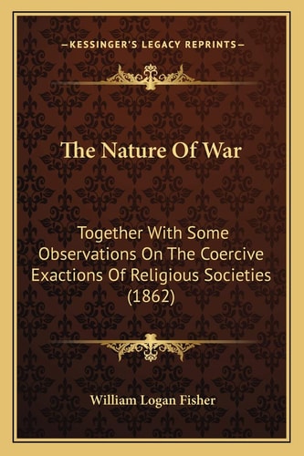 The Nature Of War: Together With Some Observations On The Coercive Exactions Of Religious Societies (1862)