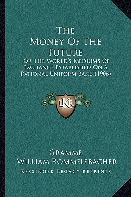 The Money Of The Future: Or The World's Mediums Of Exchange Established On A Rational Uniform Basis (1906)