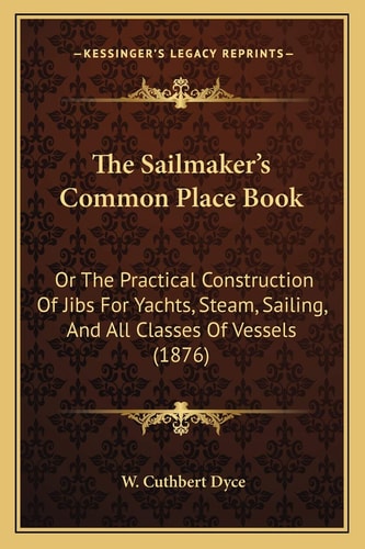 The Sailmaker's Common Place Book: Or The Practical Construction Of Jibs For Yachts, Steam, Sailing, And All Classes Of Vessels (1876)