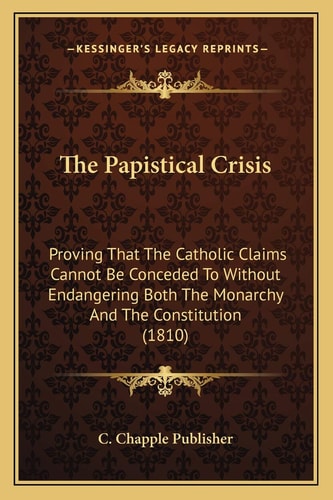 The Papistical Crisis: Proving That The Catholic Claims Cannot Be Conceded To Without Endangering Both The Monarchy And The Constitution (1810)
