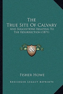 The True Site Of Calvary: And Suggestions Relating To The Resurrection (1871)