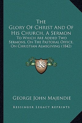 The Glory Of Christ And Of His Church, A Sermon: To Which Are Added Two Sermons, On The Pastoral Office, On Christian Almsgiving (1842)