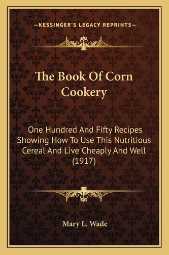 The Book Of Corn Cookery: One Hundred And Fifty Recipes Showing How To Use This Nutritious Cereal And Live Cheaply And Well (1917)