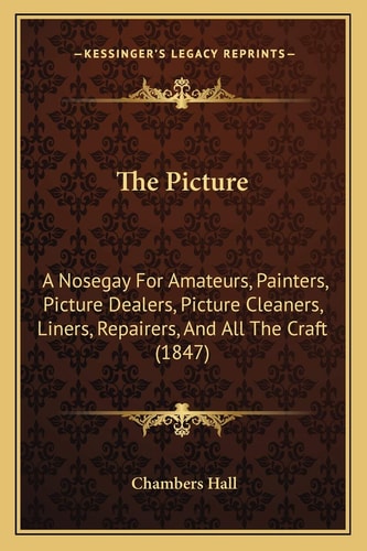 The Picture: A Nosegay For Amateurs, Painters, Picture Dealers, Picture Cleaners, Liners, Repairers, And All The Craft (1847)
