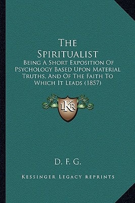 The Spiritualist: Being A Short Exposition Of Psychology Based Upon Material Truths, And Of The Faith To Which It Leads (1857)