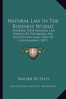 Natural Law In The Business World: Showing That Natural Law Should Be The Model For Institutions And Laws Of Government (1897)