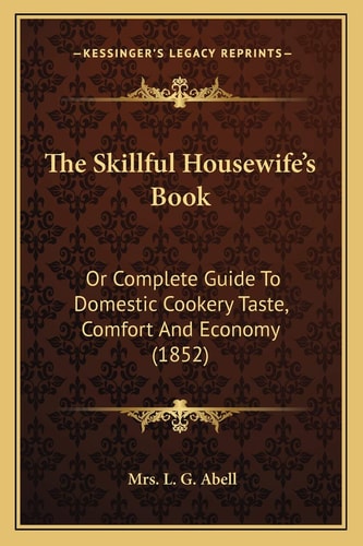 The Skillful Housewife's Book: Or Complete Guide To Domestic Cookery Taste, Comfort And Economy (1852)