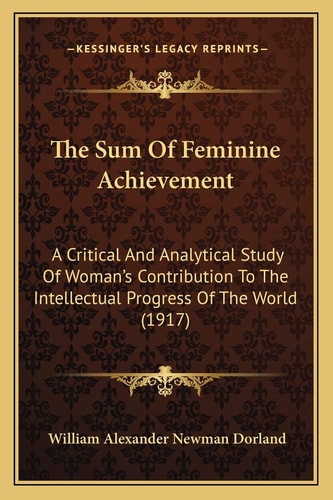 The Sum Of Feminine Achievement: A Critical And Analytical Study Of Woman's Contribution To The Intellectual Progress Of The World (1917)