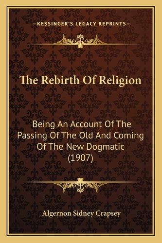 The Rebirth Of Religion: Being An Account Of The Passing Of The Old And Coming Of The New Dogmatic (1907)