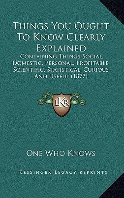 Things You Ought To Know Clearly Explained: Containing Things Social, Domestic, Personal, Profitable, Scientific, Statistical, Curious And Useful (1877)