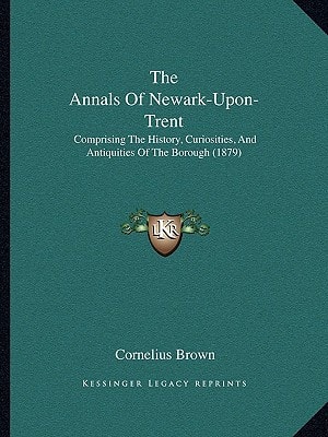 The Annals Of Newark-Upon-Trent: Comprising The History, Curiosities, And Antiquities Of The Borough (1879)