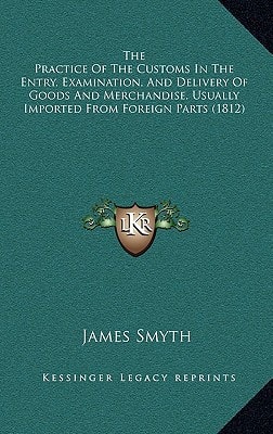 The Practice Of The Customs In The Entry, Examination, And Delivery Of Goods And Merchandise, Usually Imported From Foreign Parts (1812)