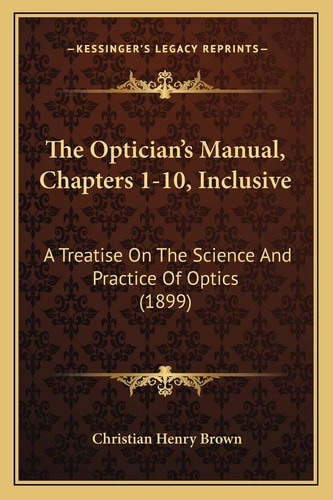 The Optician's Manual, Chapters 1-10, Inclusive: A Treatise On The Science And Practice Of Optics (1899)