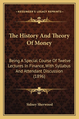 The History And Theory Of Money: Being A Special Course Of Twelve Lectures In Finance, With Syllabus And Attendant Discussion (1896)