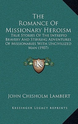 The Romance Of Missionary Heroism: True Stories Of The Intrepid Bravery And Stirring Adventures Of Missionaries With Uncivilized Man (1907)