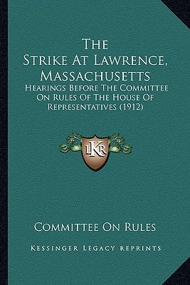The Strike At Lawrence, Massachusetts: Hearings Before The Committee On Rules Of The House Of Representatives (1912)