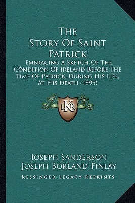 The Story Of Saint Patrick: Embracing A Sketch Of The Condition Of Ireland Before The Time Of Patrick, During His Life, At His Death (1895)