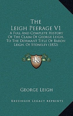 The Leigh Peerage V1: A Full And Complete History Of The Claim Of George Leigh, To The Dormant Title Of Baron Leigh, Of Stoneley (1832)