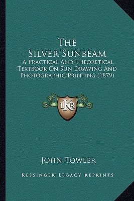 The Silver Sunbeam: A Practical And Theoretical Textbook On Sun Drawing And Photographic Printing (1879)
