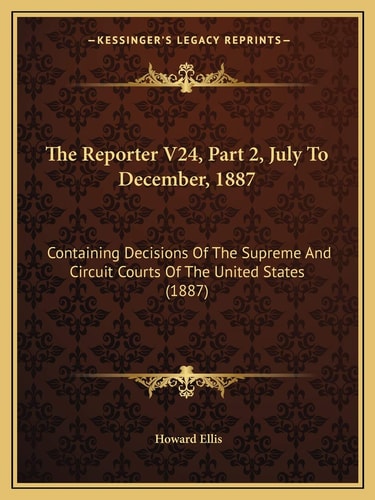 The Reporter V24, Part 2, July To December, 1887: Containing Decisions Of The Supreme And Circuit Courts Of The United States (1887)