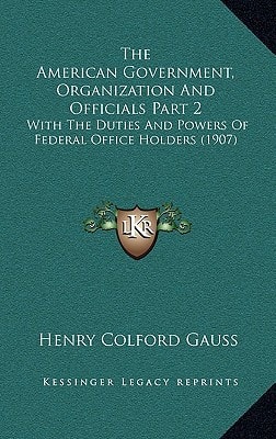 The American Government, Organization And Officials Part 2: With The Duties And Powers Of Federal Office Holders (1907)