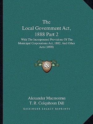 The Local Government Act, 1888 Part 2: With The Incorporated Provisions Of The Municipal Corporations Act, 1882, And Other Acts (1898)
