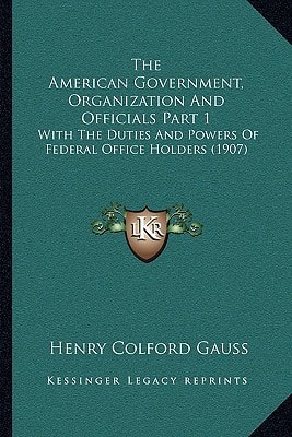 The American Government, Organization And Officials Part 1: With The Duties And Powers Of Federal Office Holders (1907)