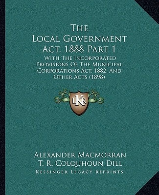 The Local Government Act, 1888 Part 1: With The Incorporated Provisions Of The Municipal Corporations Act, 1882, And Other Acts (1898)