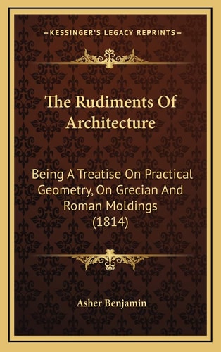 The Rudiments Of Architecture: Being A Treatise On Practical Geometry, On Grecian And Roman Moldings (1814)