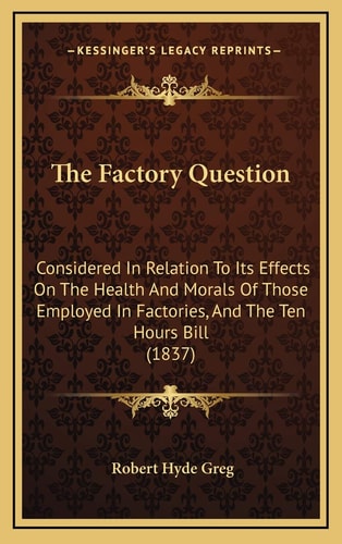 The Factory Question: Considered In Relation To Its Effects On The Health And Morals Of Those Employed In Factories, And The Ten Hours Bill (1837)