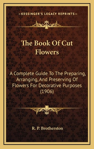 The Book Of Cut Flowers: A Complete Guide To The Preparing, Arranging, And Preserving Of Flowers For Decorative Purposes (1906)