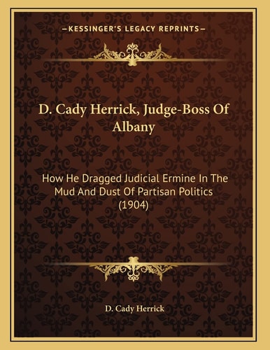 D. Cady Herrick, Judge-Boss Of Albany: How He Dragged Judicial Ermine In The Mud And Dust Of Partisan Politics (1904)