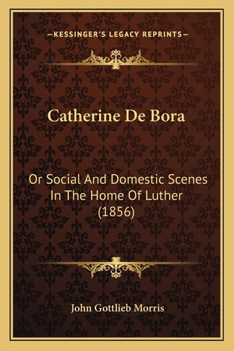 Catherine De Bora: Or Social And Domestic Scenes In The Home Of Luther (1856)