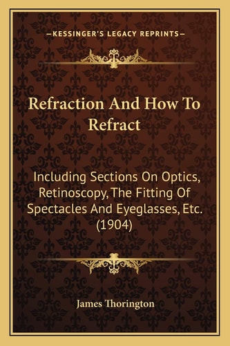 Refraction And How To Refract: Including Sections On Optics, Retinoscopy, The Fitting Of Spectacles And Eyeglasses, Etc. (1904)