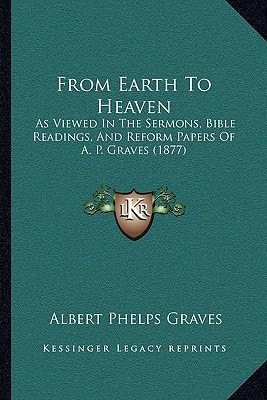 From Earth To Heaven: As Viewed In The Sermons, Bible Readings, And Reform Papers Of A. P. Graves (1877)