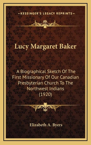 Lucy Margaret Baker: A Biographical Sketch Of The First Missionary Of Our Canadian Presbyterian Church To The Northwest Indians (1920)