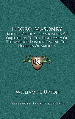 Negro Masonry: Being a Critical Examination of Objections to the Legitimacy of the Masons Existing Among the Negroes of America