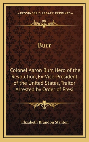 Burr: Colonel Aaron Burr, Hero of the Revolution, Ex-Vice-President of the United States, Traitor Arrested by Order of Presi