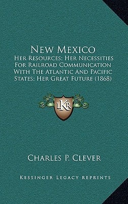 New Mexico: Her Resources; Her Necessities for Railroad Communication with the Atlantic and Pacific States; Her Great Future (1868