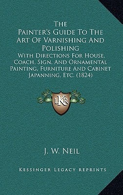 The Painter's Guide To The Art Of Varnishing And Polishing: With Directions For House, Coach, Sign, And Ornamental Painting, Furniture And Cabinet Japanning, Etc. (1824)