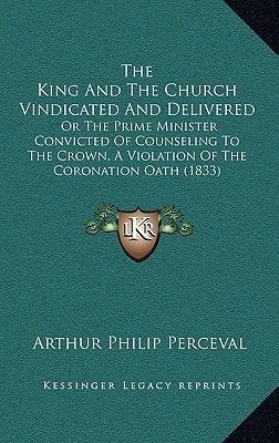The King And The Church Vindicated And Delivered: Or The Prime Minister Convicted Of Counseling To The Crown, A Violation Of The Coronation Oath (1833)