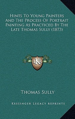 Hints To Young Painters And The Process Of Portrait Painting As Practiced By The Late Thomas Sully (1873)