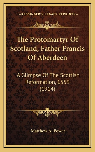 The Protomartyr Of Scotland, Father Francis Of Aberdeen: A Glimpse Of The Scottish Reformation, 1559 (1914)