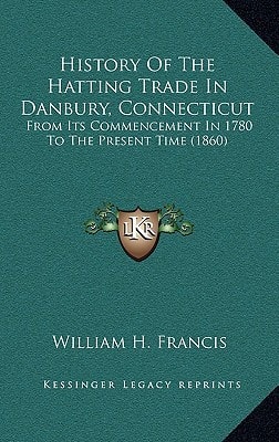 History Of The Hatting Trade In Danbury, Connecticut: From Its Commencement In 1780 To The Present Time (1860)