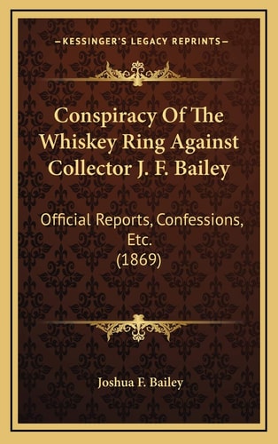 Conspiracy Of The Whiskey Ring Against Collector J. F. Bailey: Official Reports, Confessions, Etc. (1869)
