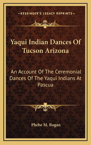 Yaqui Indian Dances Of Tucson Arizona: An Account Of The Ceremonial Dances Of The Yaqui Indians At Pascua