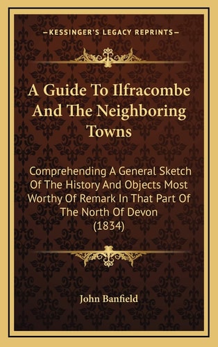 A Guide To Ilfracombe And The Neighboring Towns: Comprehending A General Sketch Of The History And Objects Most Worthy Of Remark In That Part Of The North Of Devon (1834)