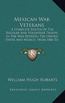 Mexican War Veterans: A Complete Roster Of The Regular And Volunteer Troops In The War Between The United States And Mexico, From 1846 To 1848 (1887)
