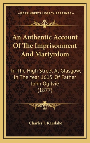 An Authentic Account Of The Imprisonment And Martyrdom: In The High Street At Glasgow, In The Year 1615, Of Father John Ogilvie (1877)